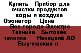  Купить : Прибор для очистки продуктов,воды и воздуха.Озонатор  › Цена ­ 25 500 - Все города Электро-Техника » Бытовая техника   . Ненецкий АО,Выучейский п.